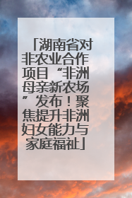 湖南省对非农业合作项目“非洲母亲新农场”发布！聚焦提升非洲妇女能力与家庭福祉