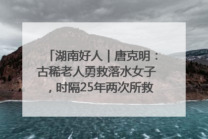 湖南好人｜唐克明：古稀老人勇救落水女子，时隔25年两次所救竟是同一人！