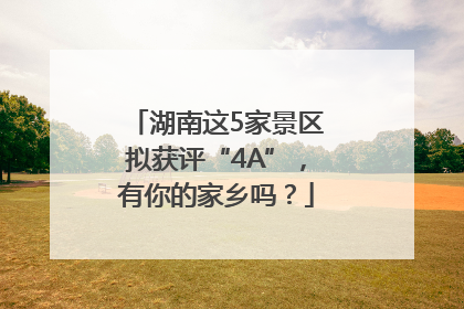 湖南这5家景区拟获评“4A”，有你的家乡吗？