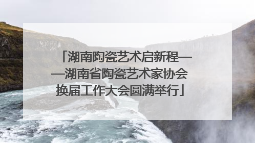 湖南陶瓷艺术启新程——湖南省陶瓷艺术家协会换届工作大会圆满举行