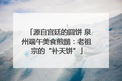 源自宫廷的圆饼 泉州端午美食煎䭔：老祖宗的“补天饼”