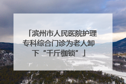 滨州市人民医院护理专科综合门诊为老人卸下“千斤枷锁”