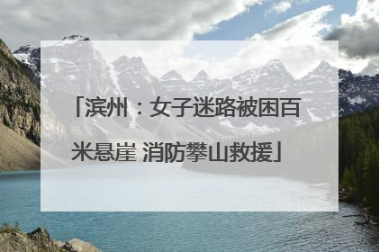 滨州：女子迷路被困百米悬崖 消防攀山救援