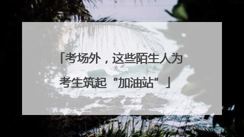 考场外，这些陌生人为考生筑起“加油站”