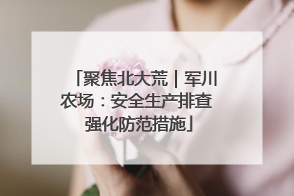聚焦北大荒｜军川农场：安全生产排查 强化防范措施