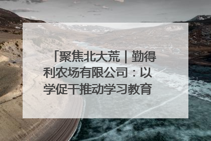 聚焦北大荒｜勤得利农场有限公司：以学促干推动学习教育“升温提速”