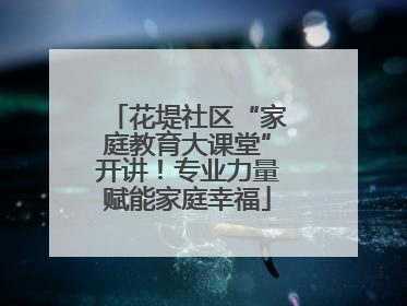 花堤社区“家庭教育大课堂”开讲！专业力量赋能家庭幸福