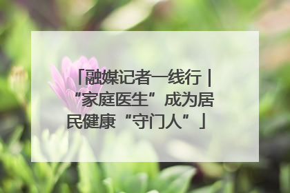 融媒记者一线行｜“家庭医生”成为居民健康“守门人”