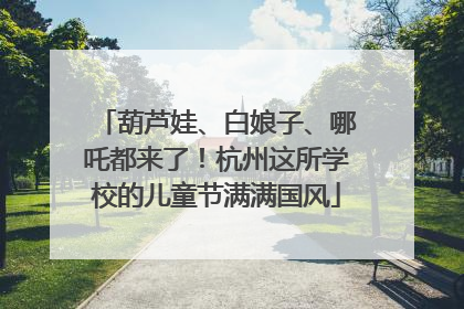 葫芦娃、白娘子、哪吒都来了！杭州这所学校的儿童节满满国风