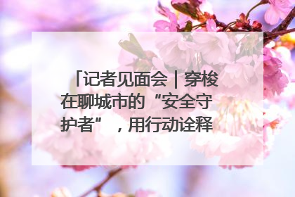 记者见面会｜穿梭在聊城市的“安全守护者”，用行动诠释城市文明“移动坐标”的温暖力量