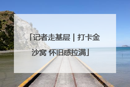 记者走基层｜打卡金沙窝 怀旧感拉满