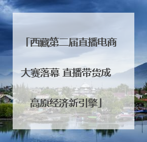 西藏第二届直播电商大赛落幕 直播带货成高原经济新引擎