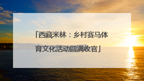 西藏米林：乡村赛马体育文化活动圆满收官