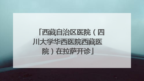 西藏自治区医院（四川大学华西医院西藏医院）在拉萨开诊