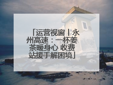 运营视窗丨永州高速：一杯姜茶暖身心 收费站援手解困境