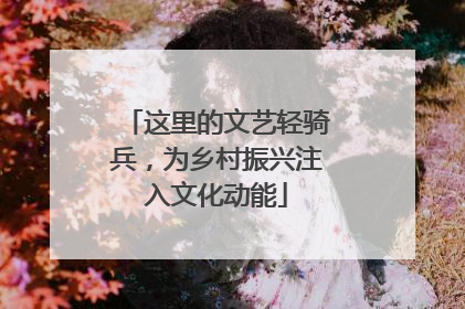 这里的文艺轻骑兵，为乡村振兴注入文化动能