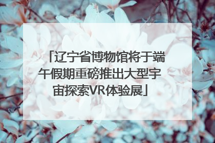 辽宁省博物馆将于端午假期重磅推出大型宇宙探索VR体验展