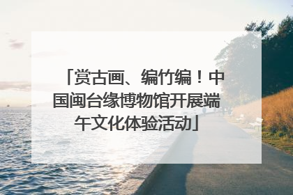赏古画、编竹编！中国闽台缘博物馆开展端午文化体验活动