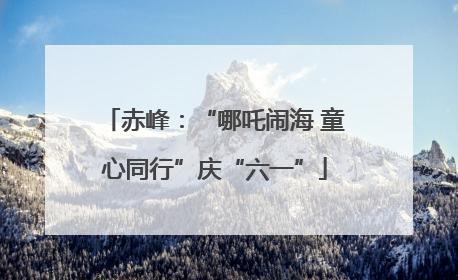 赤峰：“哪吒闹海 童心同行”庆“六一”