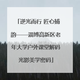 逆光而行 匠心捕韵——淄博高新区老年大学户外课堂解码光影美学密码