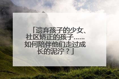 遗弃孩子的少女、社区矫正的孩子……如何陪伴他们走过成长的泥泞？