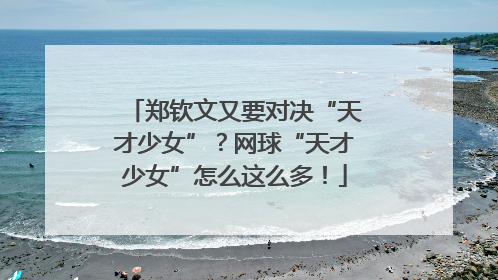 郑钦文又要对决“天才少女”？网球“天才少女”怎么这么多！
