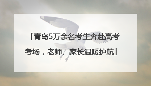 青岛5万余名考生奔赴高考考场，老师、家长温暖护航