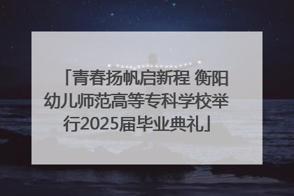 青春扬帆启新程 衡阳幼儿师范高等专科学校举行2025届毕业典礼