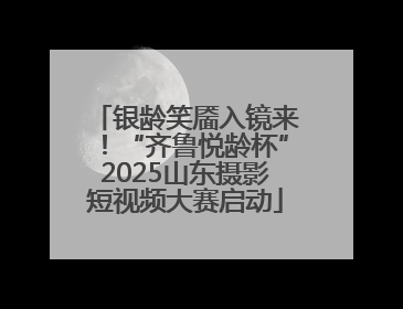 银龄笑靥入镜来！“齐鲁悦龄杯”2025山东摄影短视频大赛启动
