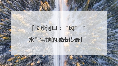 长沙河口：“风”“水”宝地的城市传奇