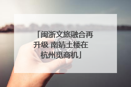 闽浙文旅融合再升级 南靖土楼在杭州觅商机