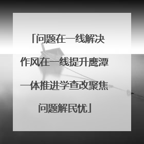 问题在一线解决 作风在一线提升鹰潭一体推进学查改聚焦问题解民忧