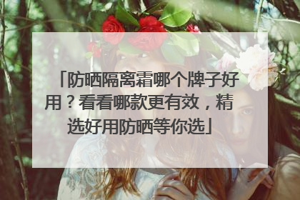 防晒隔离霜哪个牌子好用？看看哪款更有效，精选好用防晒等你选