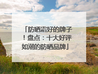 防晒霜好的牌子！盘点：十大好评如潮的防晒品牌