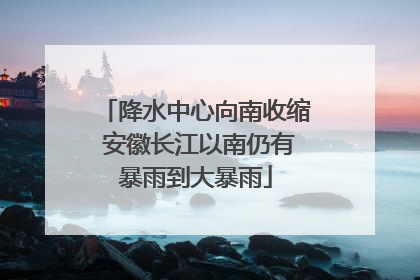 降水中心向南收缩 安徽长江以南仍有暴雨到大暴雨