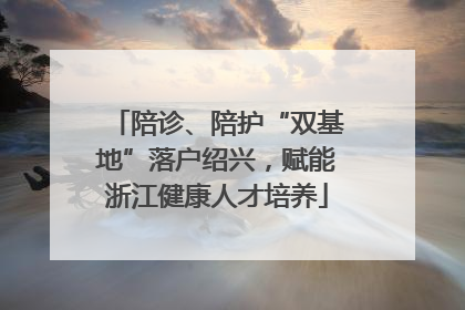 陪诊、陪护“双基地”落户绍兴，赋能浙江健康人才培养