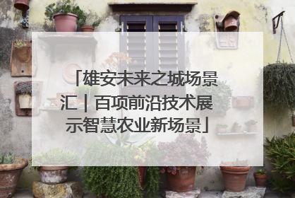 雄安未来之城场景汇｜百项前沿技术展示智慧农业新场景