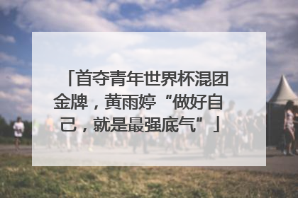 首夺青年世界杯混团金牌，黄雨婷“做好自己，就是最强底气”