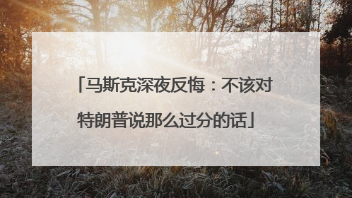 马斯克深夜反悔：不该对特朗普说那么过分的话