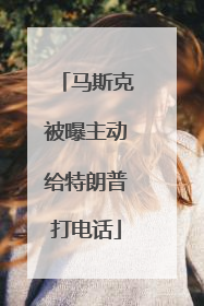 马斯克被曝主动给特朗普打电话