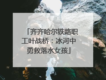 齐齐哈尔铁路职工叶战桥：冰河中勇救落水女孩