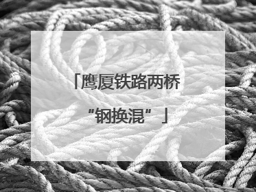 鹰厦铁路两桥“钢换混”