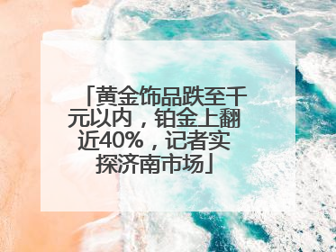 黄金饰品跌至千元以内，铂金上翻近40%，记者实探济南市场