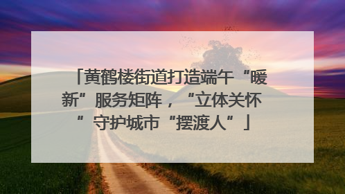 黄鹤楼街道打造端午“暖新”服务矩阵，“立体关怀”守护城市“摆渡人”