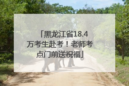 黑龙江省18.4万考生赴考！老师考点门前送祝福