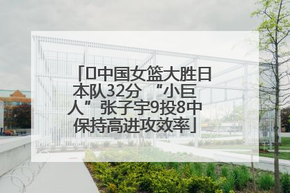 ﻿中国女篮大胜日本队32分 “小巨人”张子宇9投8中保持高进攻效率