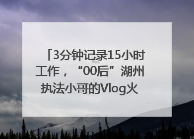 3分钟记录15小时工作，“00后”湖州执法小哥的Vlog火了，还被网友点赞