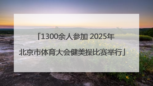 1300余人参加 2025年北京市体育大会健美操比赛举行