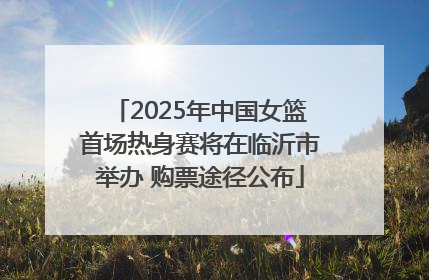 2025年中国女篮首场热身赛将在临沂市举办 购票途径公布