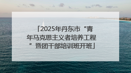 2025年丹东市“青年马克思主义者培养工程”暨团干部培训班开班